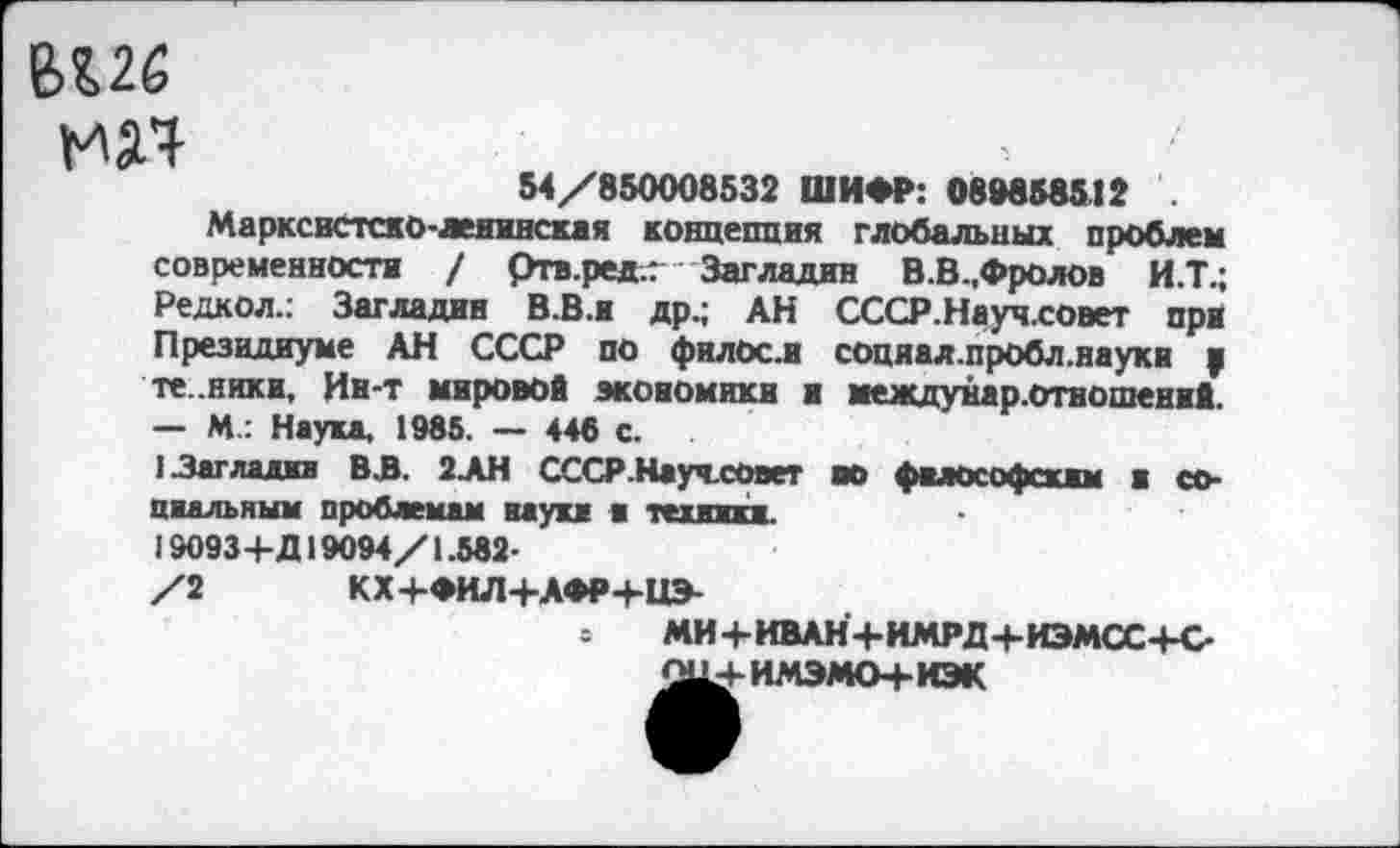 ﻿
54/850008532 ШИФР: 08*858512 .
Марксистско-ленинская концепция глобальных проблем современности / ртв.редг Загладив В.В.,Фролов И.Т.; Редкол.: Загладив В.В.и др.; АН СССР.Науч.совет при Президиуме АН СССР по филос.и соцяал.пробл.науки у те .ники. Ин-т мировой экономики н междунар.отвошений. — М.: Наука, 1985. — 446 с.
I Загладив В.В. 2АН СССР.НаучсОвет во философским и социальным проблемам науки и техники.
19093+Д19094/1.582-
/2 КХ+ФИЛ+АФРЧ-НЭ-
МИ+ИВАН+ИМРД+ИЭМСС+С-О114-ИМЭМО+ИЭК